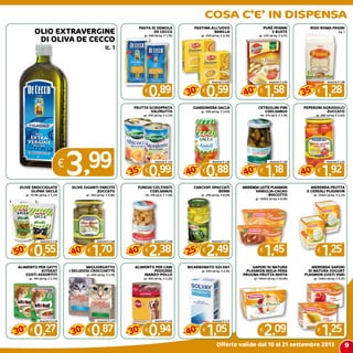 9
COSA C’E’ IN DISPENSA
Offerte valide dal 10 al 21 settembre 2013
OLIO EXTRAVERGINE
DI OLIVA DE CECCO
lt. 1
€
3,99
PASTA DI SEMOLA
DE CECCO
gr. 500 (al kg. € 1,78)
€
0,89
PASTINA ALL’UOVO
BARILLA
gr. 250 (al kg. € 2,36)
€
0,59
Anziché € 0,85
30
%
-
PURè PFANNI
3 BUSTE
gr. 225 (al kg. € 3,51)
€
1,58
Anziché € 2,64
40
%
-
RISO ROMA PASINI
kg. 1
€
1,28
Anziché € 1,98
35
%
-
FRUTTA SCIROPPATA
VALFRUTTA
gr. 425 (al kg. € 2,33)
€
0,99
Anziché € 1,54
35
%
-
GIARDINIERA SACLà
gr. 290 (al kg. € 3,03)
€
0,88
Anziché € 1,48
40
%
-
CETRIOLINI FINI
COELSANUS
ml. 370 (al lt. € 3,19)
€
1,18
Anziché € 1,98
40
%
-
PEPERONI AGRODOLCI
ZUCCATO
gr. 680 (al kg. € 2,82)
€
1,92
Anziché € 3,20
40
%
-
OLIVE SNOCCIOLATE
OLIPAK SACLà
gr. 75/85 (al kg. € 7,33)
€
0,55
Anziché € 1,10
50
%
-
OLIVE GIGANTI FARCITE
ZUCCATO
gr. 350 (al kg. € 4,86)
€
1,70
Anziché € 2,88
40
%
-
FUNGHI COLTIVATI
COELSANUS
ml. 314 (al lt. € 7,58)
€
2,38
Anziché € 3,98
40
%
-
CARCIOFI SPACCATI
BERNI
gr. 290 (al kg. € 8,59)
€
2,49
Anziché € 3,34
25
%
-
merenda latte plasmon
vaniglia-cacao
-biscotto
gr. 120X2 (al kg. € 6,04)
€
1,45
merenda frutta
e cereali plasmon
gr. 120x2 (al kg. € 5,21)
€
1,25
ALIMENTO PER GATTI
KITEKAT
GUSTI ASSORTITI
gr. 100 (al kg. € 2,70)
€
0,27
Anziché € 0,39
30
%
-
migliorgatto
i deliziosi crocchette
gr. 400 (al kg. € 2,18)
€
0,87
Anziché € 1,25
30
%
-
ALIMENTO PER CANI
PEDIGREE
MANZO-POLLO
gr. 400 (al kg. € 2,35)
€
0,94
Anziché € 1,35
30
%
-
BICARBONATO SOLVAY
gr. 500 (al kg. € 2,10)
€
1,05
Anziché € 1,75
40
%
-
sapori di natura
plasmon mela-pera
-prugna-frutta mista
gr. 100x4 (al kg. € 20,90)
€
2,09
MERENDA SAPORI
DI NATURA YOGURT
PLASMON GUSTI VARI
gr. 120x2 (al kg. € 5,21)
€
1,25
 