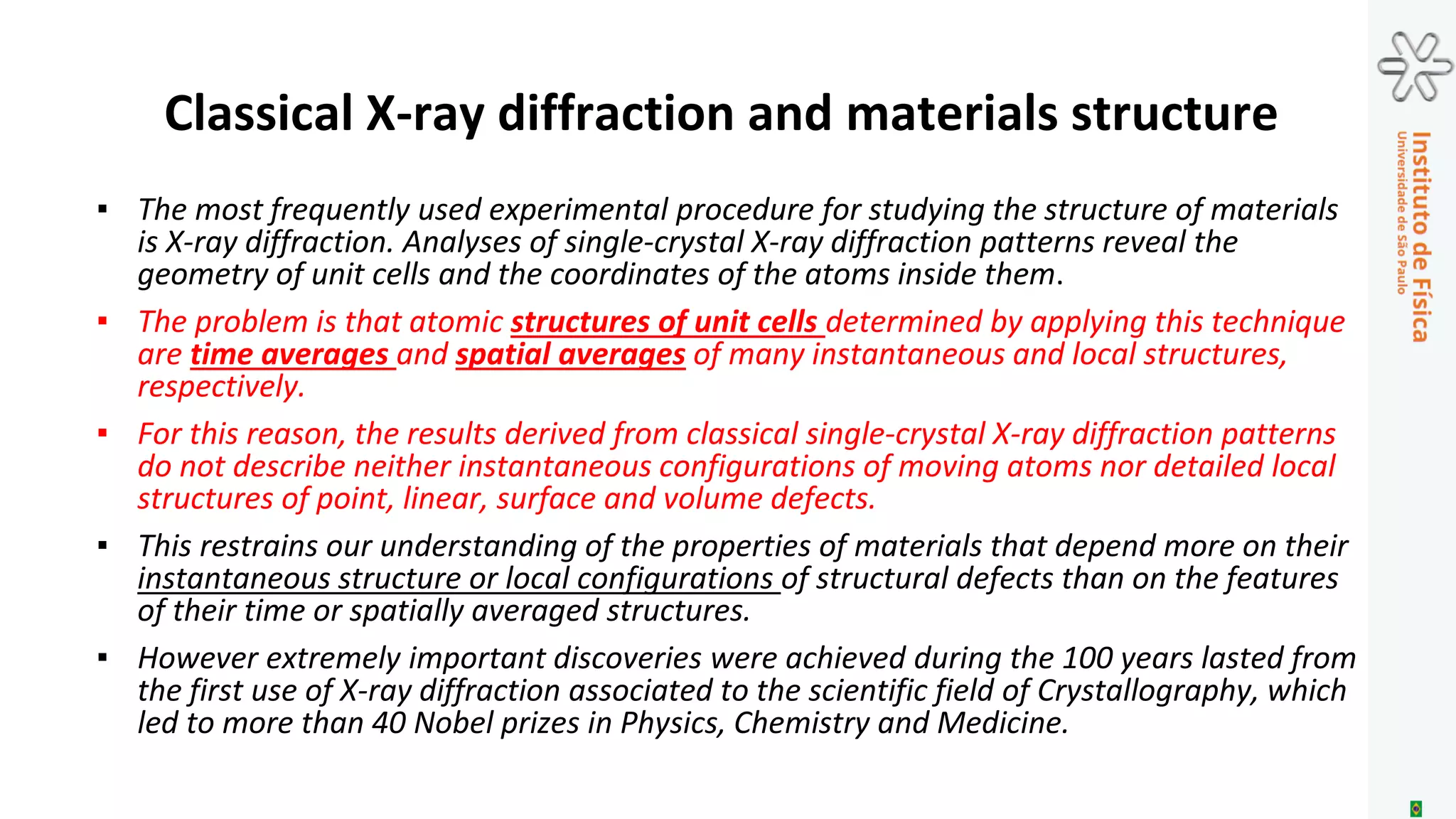 1914 – First unit cell structure determinations-
Bragg (father and son)
1939 – Hardenning of aluminum-copper alloys .
Guinier-Preston zones
~1950 – Structure of proteins. Perutz and Kendrew
1952 – Structure of DNA. Watson and Crick
1984 – Quasi-crystals – Schectmann
2005 – Graphene - Geim and Novoselov
One hundred years of Crystallography:
X-ray diffraction and materials structure
1912 – First X-ray diffraction pattern - Laue
1914 – Coolidge X-ray tube
1980 – Dedicated synchrotron sources
2009 – X-ray lasers
2016 – 4th generation synchrotron sources
 