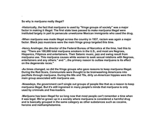 . So why is marijuana really illegal?  -Historically, the fact that marijuana is used by "fringe groups of society" was a major factor in making it illegal. The first state laws passed to make marijuana illegal were instituted largely in part to persecute unwelcome Mexican immigrants who used the drug.  -When marijuana was made illegal across the country in 1937, racism was again a major factor. Black jazz musicians were the main fringe group targeted this time.  -Henry Anslinger, the director of the Federal Bureau of Narcotics at the time, had this to say: "There are 100,000 total marijuana smokers in the U.S., and most are Negroes, Hispanics, Filipinos and entertainers. Their Satanic music, jazz and swing result from marijuana use. This marijuana causes white women to seek sexual relations with Negroes, entertainers and any others." and "...the primary reason to outlaw marijuana is its effect on the degenerate races." -As times changed, so did the fringe groups who gave reasons to keep marijuana illegal. During the Red Scare, Communists were thought to be brainwashing Americans into pacifists through marijuana. During the 60s and 70s, dirty un-American hippies were the main group associated with marijuana use. -Nowadays, the government can't single out groups of people like that as a reason to keep marijuana illegal. But it's still ingrained in many people's minds that marijuana is only used by criminals and free-loaders. -Marijuana has been illegal for so long now that most people can't remember a time when it was legal. We've grown up in a society where marijuana is considered a harmful drug and is basically grouped in the same category as other substances such as cocaine, heroine and methamphetamine.  