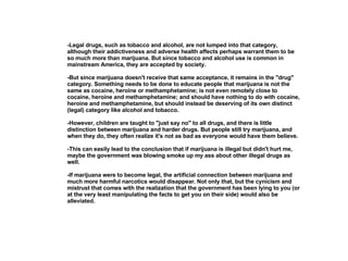 -Legal drugs, such as tobacco and alcohol, are not lumped into that category, although their addictiveness and adverse health affects perhaps warrant them to be so much more than marijuana. But since tobacco and alcohol use is common in mainstream America, they are accepted by society.  -But since marijuana doesn't receive that same acceptance, it remains in the "drug" category. Something needs to be done to educate people that marijuana is not the same as cocaine, heroine or methamphetamine; is not even remotely close to cocaine, heroine and methamphetamine; and should have nothing to do with cocaine, heroine and methamphetamine, but should instead be deserving of its own distinct (legal) category like alcohol and tobacco. -However, children are taught to "just say no" to all drugs, and there is little distinction between marijuana and harder drugs. But people still try marijuana, and when they do, they often realize it's not as bad as everyone would have them believe.  -This can easily lead to the conclusion that if marijuana is illegal but didn't hurt me, maybe the government was blowing smoke up my ass about other illegal drugs as well. -If marijuana were to become legal, the artificial connection between marijuana and much more harmful narcotics would disappear. Not only that, but the cynicism and mistrust that comes with the realization that the government has been lying to you (or at the very least manipulating the facts to get you on their side) would also be alleviated.    