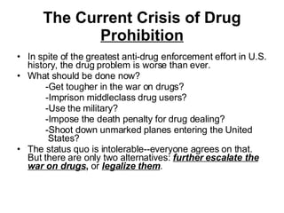 The Current Crisis of Drug  Prohibition In spite of the greatest anti-drug enforcement effort in U.S. history, the drug problem is worse than ever. What should be done now?  -Get tougher in the war on drugs?   -Imprison middleclass drug users?  -Use the military?  -Impose the death penalty for drug dealing?  -Shoot down unmarked planes entering the United   States?  The status quo is intolerable--everyone agrees on that. But there are only two alternatives:  further escalate the war on drugs ,  or  legalize them .  