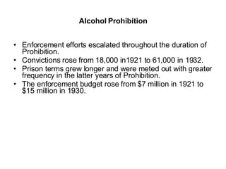 Alcohol Prohibition Enforcement efforts escalated throughout the duration of Prohibition.  Convictions rose from 18,000 in1921 to 61,000 in 1932. Prison terms grew longer and were meted out with greater frequency in the latter years of Prohibition. The enforcement budget rose from $7 million in 1921 to $15 million in 1930.  