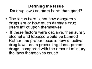 Defining the Issue D o drug laws do more harm than good? The focus here is not how dangerous drugs are or how much damage drug users inflict upon themselves. If these factors were decisive, then surely alcohol and tobacco would be banned Rather, the proper focus is how effective drug laws are in preventing damage from drugs, compared with the amount of injury the laws themselves cause  