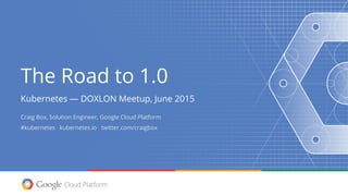 The Road to 1.0
Kubernetes — DOXLON Meetup, June 2015
Craig Box, Solution Engineer, Google Cloud Platform
#kubernetes kubernetes.io twitter.com/craigbox
 