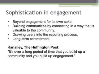 Sophistication in engagement
• Beyond engagement for its own sake.
• Building communities by connecting in a way that is
valuable to the community.
• Drawing users into the reporting process.
• Long-term commitment.
Kanalley, The Huffington Post:
"It's over a long period of time that you build up a
community and you build up engagement."
 