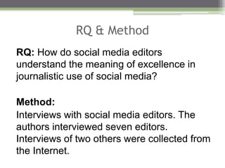 RQ & Method
RQ: How do social media editors
understand the meaning of excellence in
journalistic use of social media?
Method:
Interviews with social media editors. The
authors interviewed seven editors.
Interviews of two others were collected from
the Internet.
 