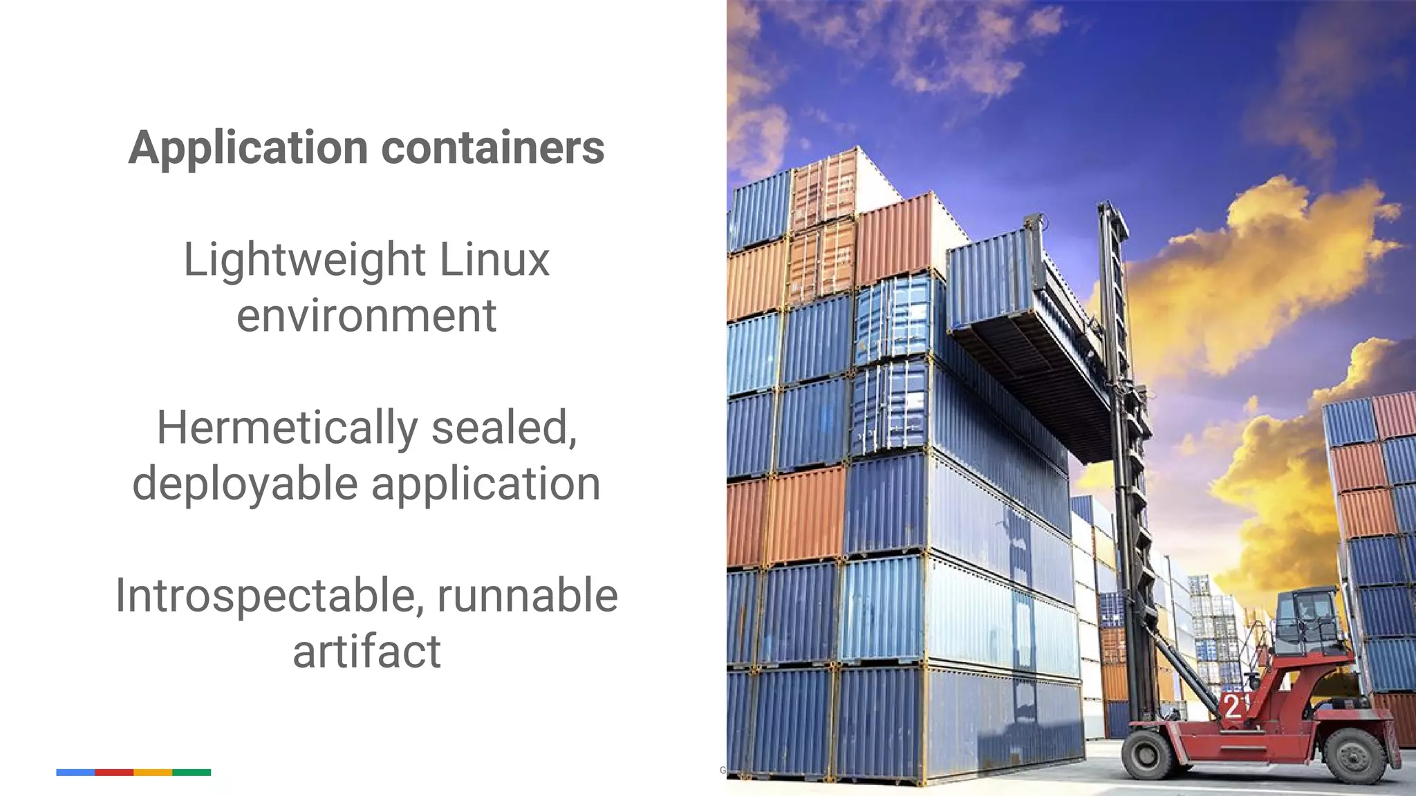 Google Cloud Platform 18
Application containers
Lightweight Linux
environment
Hermetically sealed,
deployable application
Introspectable, runnable
artifact
 