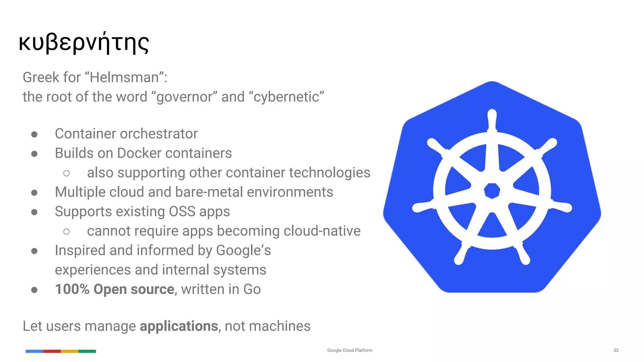 Google Cloud Platform 33
Greek for “Helmsman”:
the root of the word “governor” and “cybernetic”
● Container orchestrator
● Builds on Docker containers
○ also supporting other container technologies
● Multiple cloud and bare-metal environments
● Supports existing OSS apps
○ cannot require apps becoming cloud-native
● Inspired and informed by Google’s
experiences and internal systems
● 100% Open source, written in Go
Let users manage applications, not machines
κυβερνήτης
 