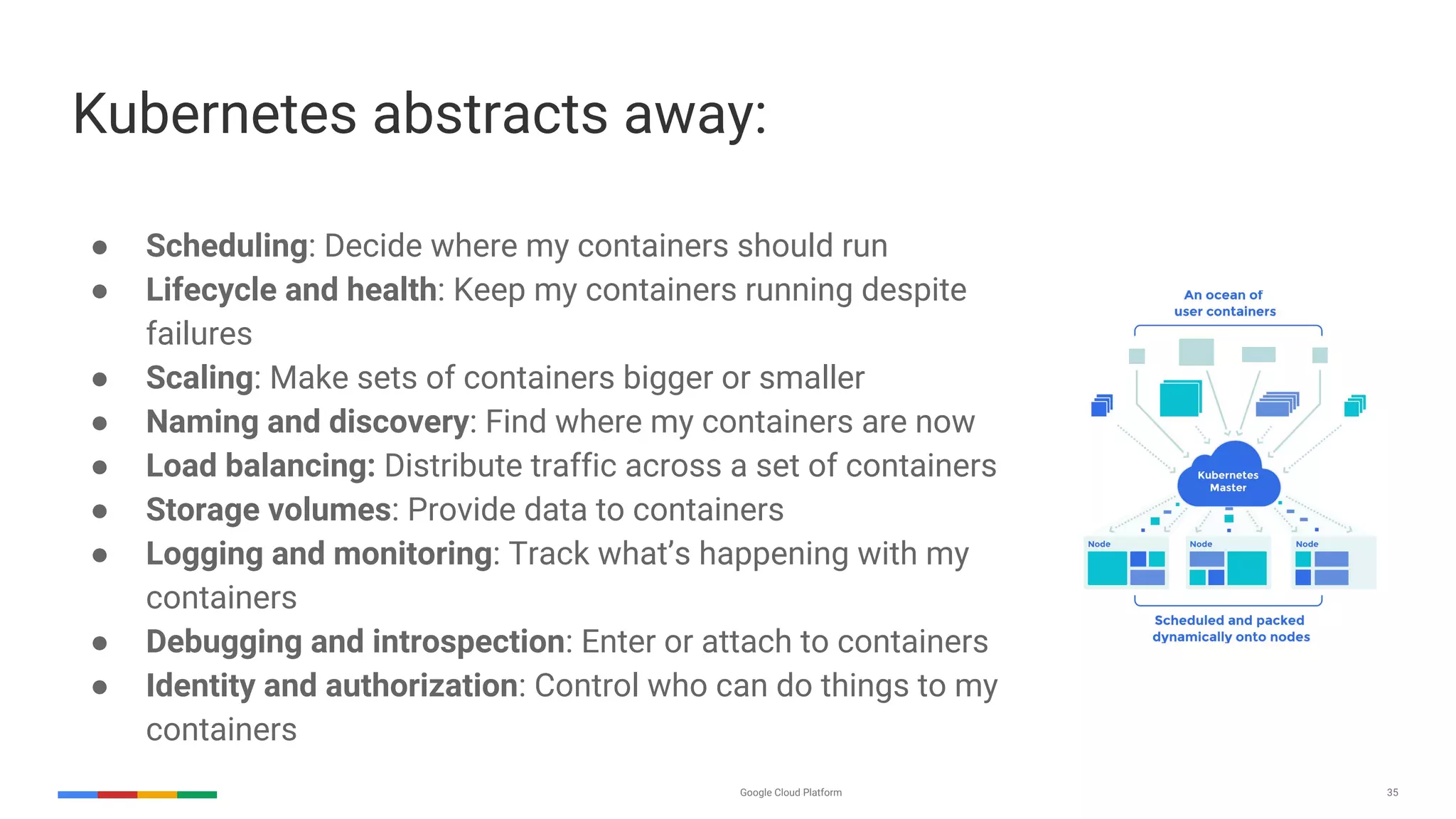 Google Cloud Platform 35
● Scheduling: Decide where my containers should run
● Lifecycle and health: Keep my containers running despite
failures
● Scaling: Make sets of containers bigger or smaller
● Naming and discovery: Find where my containers are now
● Load balancing: Distribute traffic across a set of containers
● Storage volumes: Provide data to containers
● Logging and monitoring: Track what’s happening with my
containers
● Debugging and introspection: Enter or attach to containers
● Identity and authorization: Control who can do things to my
containers
Kubernetes abstracts away:
 
