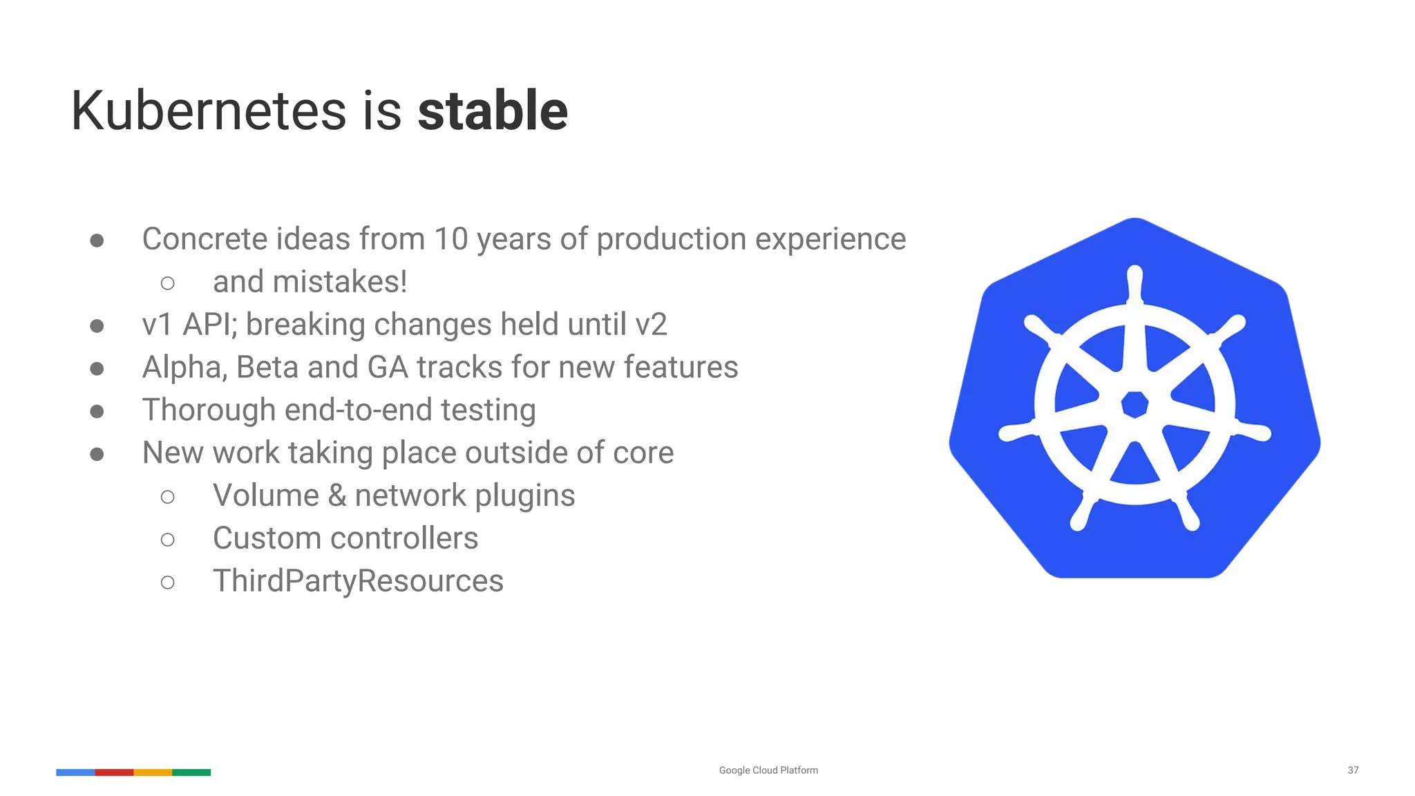 Google Cloud Platform 37
Kubernetes is stable
● Concrete ideas from 10 years of production experience
○ and mistakes!
● v1 API; breaking changes held until v2
● Alpha, Beta and GA tracks for new features
● Thorough end-to-end testing
● New work taking place outside of core
○ Volume & network plugins
○ Custom controllers
○ ThirdPartyResources
 