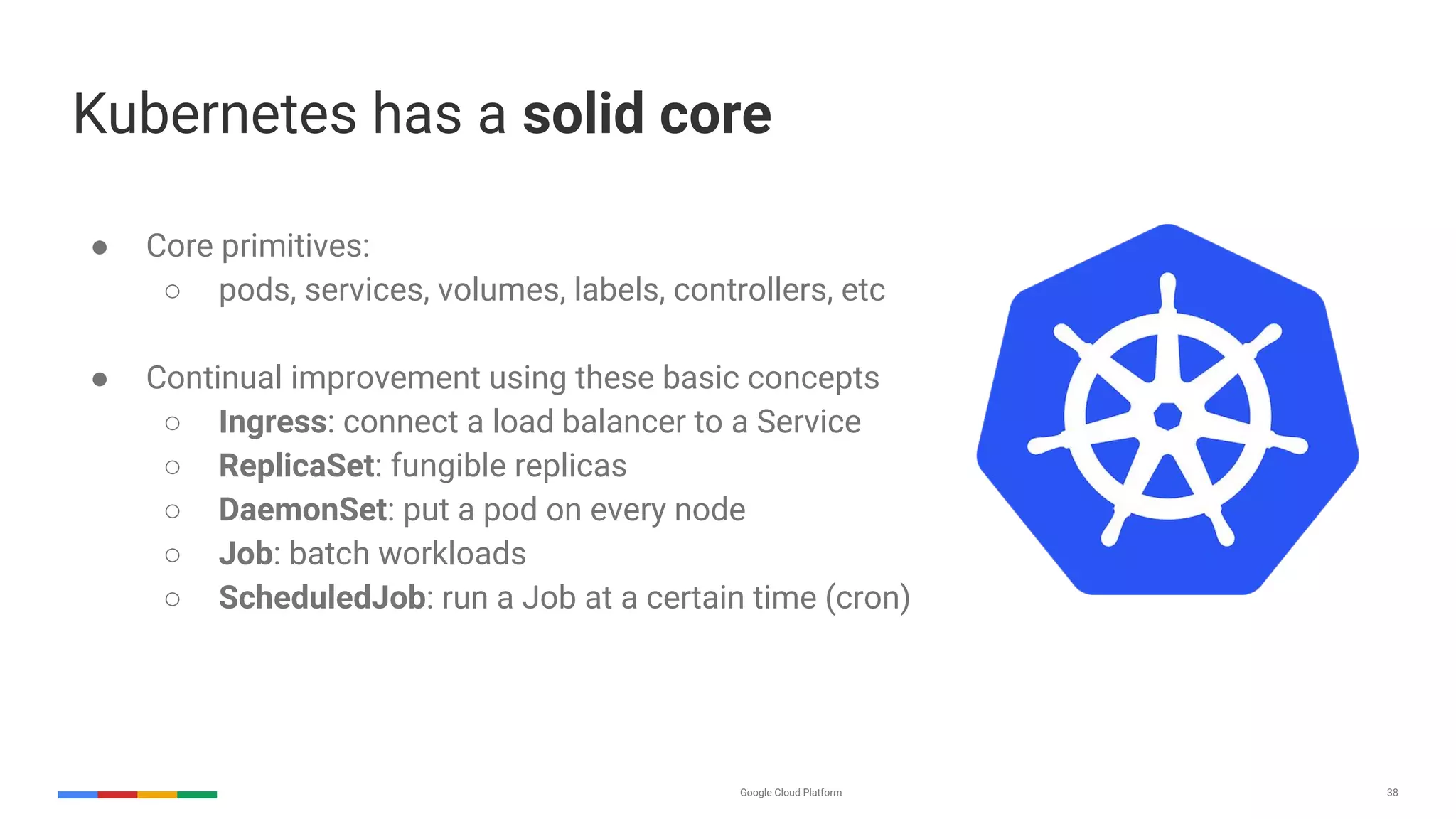 Google Cloud Platform 38
Kubernetes has a solid core
● Core primitives:
○ pods, services, volumes, labels, controllers, etc
● Continual improvement using these basic concepts
○ Ingress: connect a load balancer to a Service
○ ReplicaSet: fungible replicas
○ DaemonSet: put a pod on every node
○ Job: batch workloads
○ ScheduledJob: run a Job at a certain time (cron)
 
