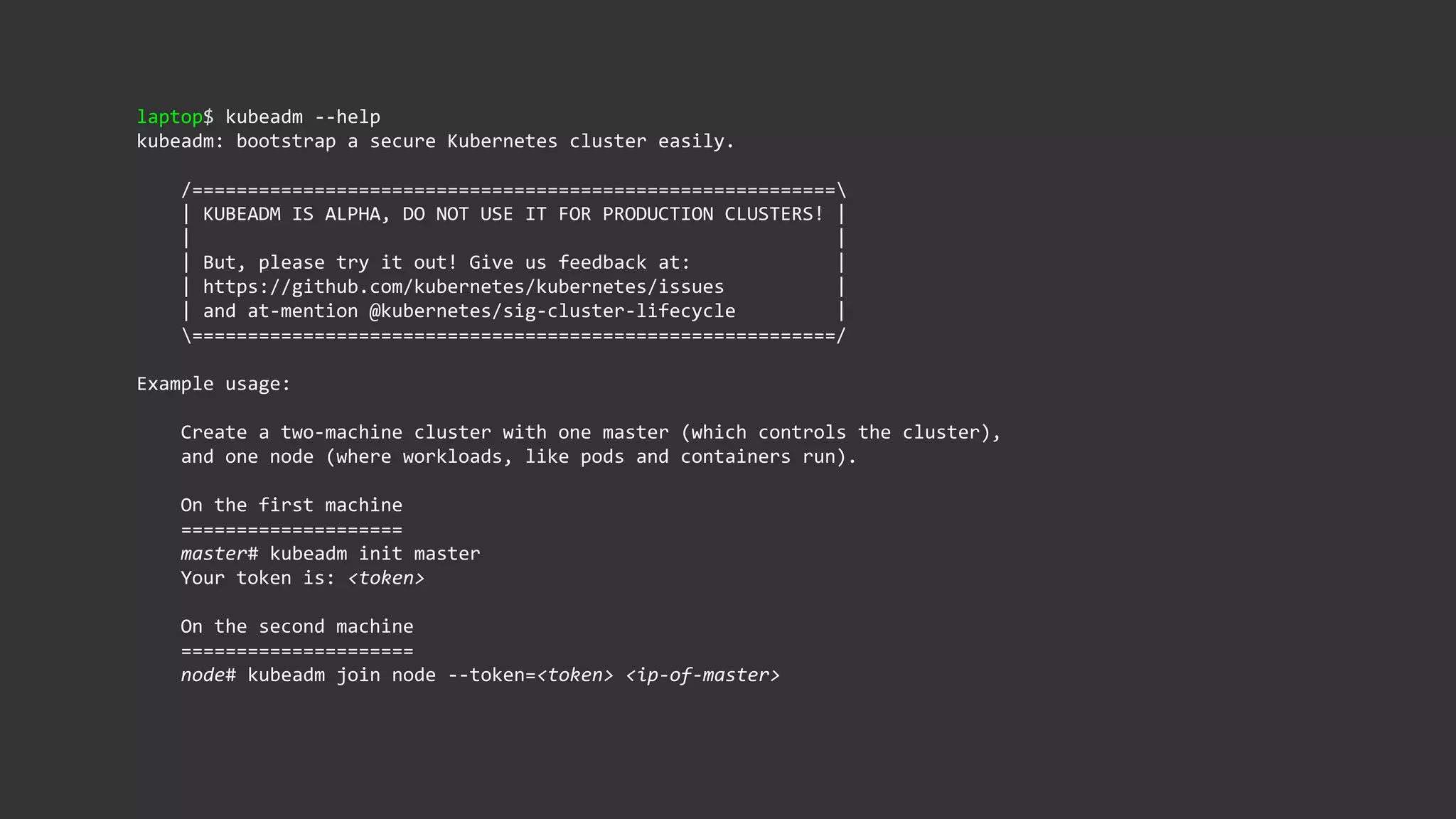 laptop$ kubeadm --help
kubeadm: bootstrap a secure Kubernetes cluster easily.
/==========================================================
| KUBEADM IS ALPHA, DO NOT USE IT FOR PRODUCTION CLUSTERS! |
| |
| But, please try it out! Give us feedback at: |
| https://github.com/kubernetes/kubernetes/issues |
| and at-mention @kubernetes/sig-cluster-lifecycle |
==========================================================/
Example usage:
Create a two-machine cluster with one master (which controls the cluster),
and one node (where workloads, like pods and containers run).
On the first machine
====================
master# kubeadm init master
Your token is: <token>
On the second machine
=====================
node# kubeadm join node --token=<token> <ip-of-master>
 