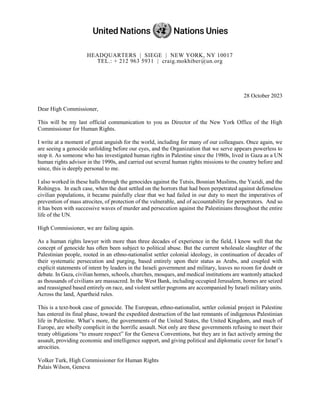 HEADQUARTERS | SIEGE | NEW YORK, NY 10017
TEL.: + 212 963 5931 | craig.mokhiber@un.org
28 October 2023
Dear High Commissioner,
This will be my last official communication to you as Director of the New York Office of the High
Commissioner for Human Rights.
I write at a moment of great anguish for the world, including for many of our colleagues. Once again, we
are seeing a genocide unfolding before our eyes, and the Organization that we serve appears powerless to
stop it. As someone who has investigated human rights in Palestine since the 1980s, lived in Gaza as a UN
human rights advisor in the 1990s, and carried out several human rights missions to the country before and
since, this is deeply personal to me.
I also worked in these halls through the genocides against the Tutsis, Bosnian Muslims, the Yazidi, and the
Rohingya. In each case, when the dust settled on the horrors that had been perpetrated against defenseless
civilian populations, it became painfully clear that we had failed in our duty to meet the imperatives of
prevention of mass atrocites, of protection of the vulnerable, and of accountability for perpetrators. And so
it has been with successive waves of murder and persecution against the Palestinians throughout the entire
life of the UN.
High Commissioner, we are failing again.
As a human rights lawyer with more than three decades of experience in the field, I know well that the
concept of genocide has often been subject to political abuse. But the current wholesale slaughter of the
Palestinian people, rooted in an ethno-nationalist settler colonial ideology, in continuation of decades of
their systematic persecution and purging, based entirely upon their status as Arabs, and coupled with
explicit statements of intent by leaders in the Israeli government and military, leaves no room for doubt or
debate. In Gaza, civilian homes, schools, churches, mosques, and medical institutions are wantonly attacked
as thousands of civilians are massacred. In the West Bank, including occupied Jerusalem, homes are seized
and reassigned based entirely on race, and violent settler pogroms are accompanied by Israeli military units.
Across the land, Apartheid rules.
This is a text-book case of genocide. The European, ethno-nationalist, settler colonial project in Palestine
has entered its final phase, toward the expedited destruction of the last remnants of indigenous Palestinian
life in Palestine. What’s more, the governments of the United States, the United Kingdom, and much of
Europe, are wholly complicit in the horrific assault. Not only are these governments refusing to meet their
treaty obligations “to ensure respect” for the Geneva Conventions, but they are in fact actively arming the
assault, providing economic and intelligence support, and giving political and diplomatic cover for Israel’s
atrocities.
Volker Turk, High Commissioner for Human Rights
Palais Wilson, Geneva
 