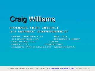 Craig Williams
Production Artist
14 years’ experience
•   Adobe InDesign CS5      • Mac OSX
•   Illustrator CS5         • Microsoft Word
•   Photoshop CS5        • Excel
•   Bridge CS5        • PowerPoint
•   Acrobat Pro & Distiller • QuarkXpress




Craig Williams |   (216) 702-0611   |   craigdwill@gmail.com   Slide 1 of 22
 