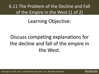 Copyright © 2016, 2011, 2009 Pearson Education, Inc. All Rights Reserved
6.11 The Problem of the Decline and Fall
of the Empire in the West (1 of 2)
Learning Objective:
Discuss competing explanations for
the decline and fall of the empire in
the West.
 
