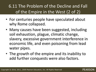 Copyright © 2016, 2011, 2009 Pearson Education, Inc. All Rights Reserved
6.11 The Problem of the Decline and Fall
of the Empire in the West (2 of 2)
• For centuries people have speculated about
why Rome collapsed.
• Many causes have been suggested, including
soil exhaustion, plague, climatic change,
slavery, excessive government interference in
economic life, and even poisoning from lead
water pipes.
• The growth of the empire and its inability to
add further conquests were also factors.
 