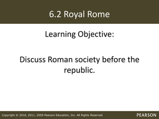 Copyright © 2016, 2011, 2009 Pearson Education, Inc. All Rights Reserved
6.2 Royal Rome
Learning Objective:
Discuss Roman society before the
republic.
 