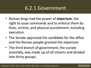 Copyright © 2016, 2011, 2009 Pearson Education, Inc. All Rights Reserved
6.2.1 Government
• Roman kings had the power of imperium, the
right to issue commands and to enforce them by
fines, arrests, and physical punishment, including
execution.
• The Senate approved the candidate for the office
and the Roman people granted the imperium.
• The third branch of government, the curiate
assembly, was made up of all citizens and divided
into thirty groups.
 