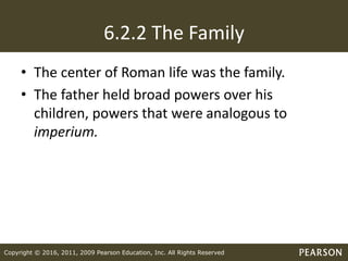 Copyright © 2016, 2011, 2009 Pearson Education, Inc. All Rights Reserved
6.2.2 The Family
• The center of Roman life was the family.
• The father held broad powers over his
children, powers that were analogous to
imperium.
 
