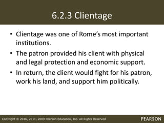 Copyright © 2016, 2011, 2009 Pearson Education, Inc. All Rights Reserved
6.2.3 Clientage
• Clientage was one of Rome’s most important
institutions.
• The patron provided his client with physical
and legal protection and economic support.
• In return, the client would fight for his patron,
work his land, and support him politically.
 