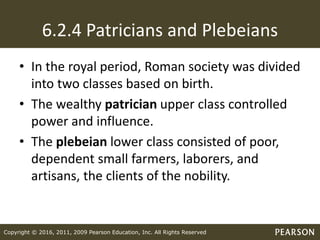 Copyright © 2016, 2011, 2009 Pearson Education, Inc. All Rights Reserved
6.2.4 Patricians and Plebeians
• In the royal period, Roman society was divided
into two classes based on birth.
• The wealthy patrician upper class controlled
power and influence.
• The plebeian lower class consisted of poor,
dependent small farmers, laborers, and
artisans, the clients of the nobility.
 