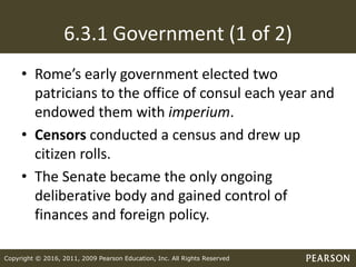 Copyright © 2016, 2011, 2009 Pearson Education, Inc. All Rights Reserved
6.3.1 Government (1 of 2)
• Rome’s early government elected two
patricians to the office of consul each year and
endowed them with imperium.
• Censors conducted a census and drew up
citizen rolls.
• The Senate became the only ongoing
deliberative body and gained control of
finances and foreign policy.
 