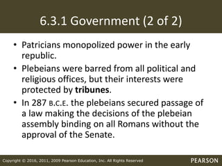 Copyright © 2016, 2011, 2009 Pearson Education, Inc. All Rights Reserved
6.3.1 Government (2 of 2)
• Patricians monopolized power in the early
republic.
• Plebeians were barred from all political and
religious offices, but their interests were
protected by tribunes.
• In 287 B.C.E. the plebeians secured passage of
a law making the decisions of the plebeian
assembly binding on all Romans without the
approval of the Senate.
 