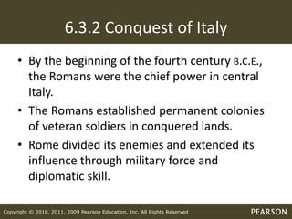 Copyright © 2016, 2011, 2009 Pearson Education, Inc. All Rights Reserved
6.3.2 Conquest of Italy
• By the beginning of the fourth century B.C.E.,
the Romans were the chief power in central
Italy.
• The Romans established permanent colonies
of veteran soldiers in conquered lands.
• Rome divided its enemies and extended its
influence through military force and
diplomatic skill.
 