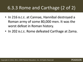 Copyright © 2016, 2011, 2009 Pearson Education, Inc. All Rights Reserved
6.3.3 Rome and Carthage (2 of 2)
• In 216 B.C.E. at Cannae, Hannibal destroyed a
Roman army of some 80,000 men. It was the
worst defeat in Roman history.
• In 202 B.C.E. Rome defeated Carthage at Zama.
 