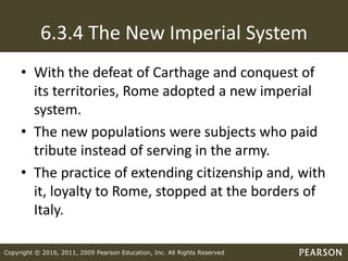 Copyright © 2016, 2011, 2009 Pearson Education, Inc. All Rights Reserved
6.3.4 The New Imperial System
• With the defeat of Carthage and conquest of
its territories, Rome adopted a new imperial
system.
• The new populations were subjects who paid
tribute instead of serving in the army.
• The practice of extending citizenship and, with
it, loyalty to Rome, stopped at the borders of
Italy.
 