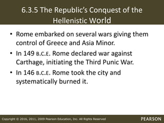 Copyright © 2016, 2011, 2009 Pearson Education, Inc. All Rights Reserved
6.3.5 The Republic’s Conquest of the
Hellenistic World
• Rome embarked on several wars giving them
control of Greece and Asia Minor.
• In 149 B.C.E. Rome declared war against
Carthage, initiating the Third Punic War.
• In 146 B.C.E. Rome took the city and
systematically burned it.
 