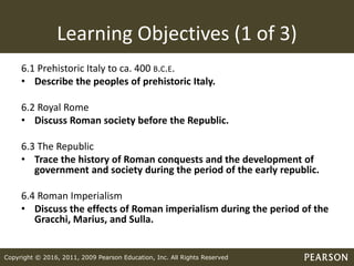Copyright © 2016, 2011, 2009 Pearson Education, Inc. All Rights Reserved
Learning Objectives (1 of 3)
6.1 Prehistoric Italy to ca. 400 B.C.E.
• Describe the peoples of prehistoric Italy.
6.2 Royal Rome
• Discuss Roman society before the Republic.
6.3 The Republic
• Trace the history of Roman conquests and the development of
government and society during the period of the early republic.
6.4 Roman Imperialism
• Discuss the effects of Roman imperialism during the period of the
Gracchi, Marius, and Sulla.
 