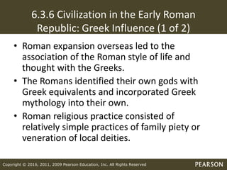Copyright © 2016, 2011, 2009 Pearson Education, Inc. All Rights Reserved
6.3.6 Civilization in the Early Roman
Republic: Greek Influence (1 of 2)
• Roman expansion overseas led to the
association of the Roman style of life and
thought with the Greeks.
• The Romans identified their own gods with
Greek equivalents and incorporated Greek
mythology into their own.
• Roman religious practice consisted of
relatively simple practices of family piety or
veneration of local deities.
 