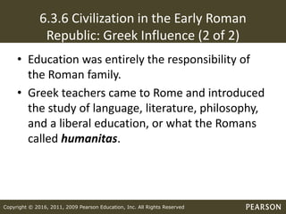Copyright © 2016, 2011, 2009 Pearson Education, Inc. All Rights Reserved
6.3.6 Civilization in the Early Roman
Republic: Greek Influence (2 of 2)
• Education was entirely the responsibility of
the Roman family.
• Greek teachers came to Rome and introduced
the study of language, literature, philosophy,
and a liberal education, or what the Romans
called humanitas.
 