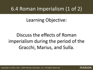 Copyright © 2016, 2011, 2009 Pearson Education, Inc. All Rights Reserved
6.4 Roman Imperialism (1 of 2)
Learning Objective:
Discuss the effects of Roman
imperialism during the period of the
Gracchi, Marius, and Sulla.
 
