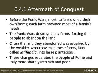 Copyright © 2016, 2011, 2009 Pearson Education, Inc. All Rights Reserved
6.4.1 Aftermath of Conquest
• Before the Punic Wars, most Italians owned their
own farms; each farm provided most of a family’s
needs.
• The Punic Wars destroyed any farms, forcing the
people to abandon the land.
• Often the land they abandoned was acquired by
the wealthy, who converted these farms, later
called latifundia, into large plantations.
• These changes separated the people of Rome and
Italy more sharply into rich and poor.
 