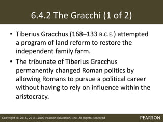 Copyright © 2016, 2011, 2009 Pearson Education, Inc. All Rights Reserved
6.4.2 The Gracchi (1 of 2)
• Tiberius Gracchus (168–133 B.C.E.) attempted
a program of land reform to restore the
independent family farm.
• The tribunate of Tiberius Gracchus
permanently changed Roman politics by
allowing Romans to pursue a political career
without having to rely on influence within the
aristocracy.
 