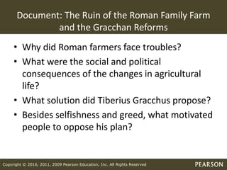 Copyright © 2016, 2011, 2009 Pearson Education, Inc. All Rights Reserved
Document: The Ruin of the Roman Family Farm
and the Gracchan Reforms
• Why did Roman farmers face troubles?
• What were the social and political
consequences of the changes in agricultural
life?
• What solution did Tiberius Gracchus propose?
• Besides selfishness and greed, what motivated
people to oppose his plan?
 