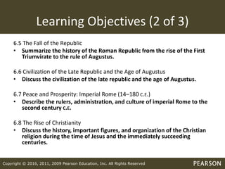 Copyright © 2016, 2011, 2009 Pearson Education, Inc. All Rights Reserved
Learning Objectives (2 of 3)
6.5 The Fall of the Republic
• Summarize the history of the Roman Republic from the rise of the First
Triumvirate to the rule of Augustus.
6.6 Civilization of the Late Republic and the Age of Augustus
• Discuss the civilization of the late republic and the age of Augustus.
6.7 Peace and Prosperity: Imperial Rome (14–180 C.E.)
• Describe the rulers, administration, and culture of imperial Rome to the
second century C.E.
6.8 The Rise of Christianity
• Discuss the history, important figures, and organization of the Christian
religion during the time of Jesus and the immediately succeeding
centuries.
 