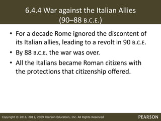 Copyright © 2016, 2011, 2009 Pearson Education, Inc. All Rights Reserved
6.4.4 War against the Italian Allies
(90–88 B.C.E.)
• For a decade Rome ignored the discontent of
its Italian allies, leading to a revolt in 90 B.C.E.
• By 88 B.C.E. the war was over.
• All the Italians became Roman citizens with
the protections that citizenship offered.
 