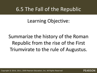 Copyright © 2016, 2011, 2009 Pearson Education, Inc. All Rights Reserved
6.5 The Fall of the Republic
Learning Objective:
Summarize the history of the Roman
Republic from the rise of the First
Triumvirate to the rule of Augustus.
 