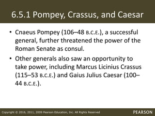 Copyright © 2016, 2011, 2009 Pearson Education, Inc. All Rights Reserved
6.5.1 Pompey, Crassus, and Caesar
• Cnaeus Pompey (106–48 B.C.E.), a successful
general, further threatened the power of the
Roman Senate as consul.
• Other generals also saw an opportunity to
take power, including Marcus Licinius Crassus
(115–53 B.C.E.) and Gaius Julius Caesar (100–
44 B.C.E.).
 