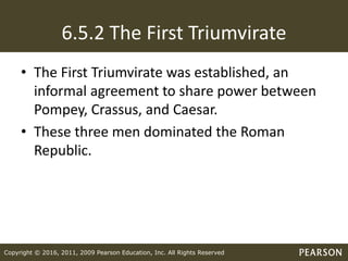 Copyright © 2016, 2011, 2009 Pearson Education, Inc. All Rights Reserved
6.5.2 The First Triumvirate
• The First Triumvirate was established, an
informal agreement to share power between
Pompey, Crassus, and Caesar.
• These three men dominated the Roman
Republic.
 