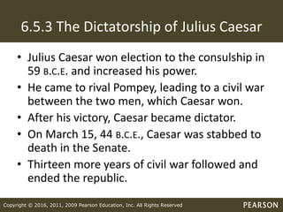 Copyright © 2016, 2011, 2009 Pearson Education, Inc. All Rights Reserved
6.5.3 The Dictatorship of Julius Caesar
• Julius Caesar won election to the consulship in
59 B.C.E. and increased his power.
• He came to rival Pompey, leading to a civil war
between the two men, which Caesar won.
• After his victory, Caesar became dictator.
• On March 15, 44 B.C.E., Caesar was stabbed to
death in the Senate.
• Thirteen more years of civil war followed and
ended the republic.
 