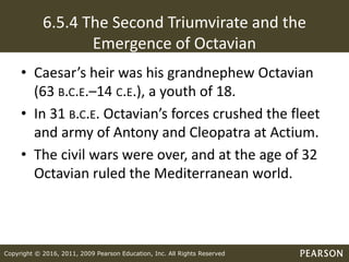 Copyright © 2016, 2011, 2009 Pearson Education, Inc. All Rights Reserved
6.5.4 The Second Triumvirate and the
Emergence of Octavian
• Caesar’s heir was his grandnephew Octavian
(63 B.C.E.–14 C.E.), a youth of 18.
• In 31 B.C.E. Octavian’s forces crushed the fleet
and army of Antony and Cleopatra at Actium.
• The civil wars were over, and at the age of 32
Octavian ruled the Mediterranean world.
 