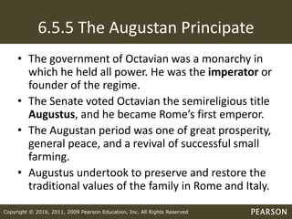 Copyright © 2016, 2011, 2009 Pearson Education, Inc. All Rights Reserved
6.5.5 The Augustan Principate
• The government of Octavian was a monarchy in
which he held all power. He was the imperator or
founder of the regime.
• The Senate voted Octavian the semireligious title
Augustus, and he became Rome’s first emperor.
• The Augustan period was one of great prosperity,
general peace, and a revival of successful small
farming.
• Augustus undertook to preserve and restore the
traditional values of the family in Rome and Italy.
 