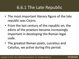 Copyright © 2016, 2011, 2009 Pearson Education, Inc. All Rights Reserved
6.6.1 The Late Republic
• The most important literary figure of the late
republic was Cicero.
• From the last century of the republic on, the
edicts of the praetors became increasingly
important in developing the Roman legal
code.
• The greatest Roman poets, Lucretius and
Catullus, we active during this period.
 