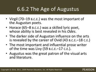 Copyright © 2016, 2011, 2009 Pearson Education, Inc. All Rights Reserved
6.6.2 The Age of Augustus
• Virgil (70–19 B.C.E.) was the most important of
the Augustan poets.
• Horace (65–8 B.C.E.) was a skilled lyric poet,
whose ability is best revealed in his Odes.
• The darker side of Augustan influence on the arts
is revealed by the career of Ovid (43 B.C.E.–18 C.E.)
• The most important and influential prose writer
of the time was Livy (59 B.C.E.–17 C.E.).
• Augustus was the great patron of the visual arts
and literature.
 