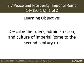 Copyright © 2016, 2011, 2009 Pearson Education, Inc. All Rights Reserved
6.7 Peace and Prosperity: Imperial Rome
(14–180 C.E.) (1 of 2)
Learning Objective:
Describe the rulers, administration,
and culture of imperial Rome to the
second century C.E.
 