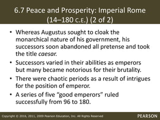 Copyright © 2016, 2011, 2009 Pearson Education, Inc. All Rights Reserved
6.7 Peace and Prosperity: Imperial Rome
(14–180 C.E.) (2 of 2)
• Whereas Augustus sought to cloak the
monarchical nature of his government, his
successors soon abandoned all pretense and took
the title caesar.
• Successors varied in their abilities as emperors
but many became notorious for their brutality.
• There were chaotic periods as a result of intrigues
for the position of emperor.
• A series of five “good emperors” ruled
successfully from 96 to 180.
 